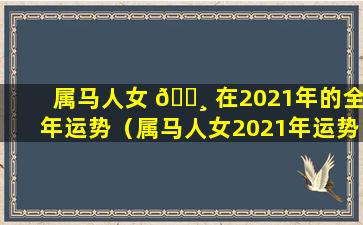 属马人女 🕸 在2021年的全年运势（属马人女2021年运势及运程每月运程）